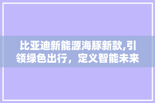 比亚迪新能源海豚新款,引领绿色出行，定义智能未来