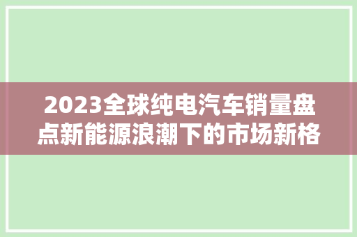 2023全球纯电汽车销量盘点新能源浪潮下的市场新格局