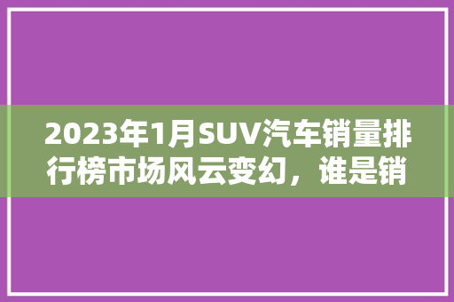 2023年1月SUV汽车销量排行榜市场风云变幻，谁是销量之王