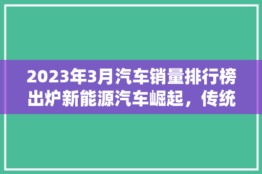 2023年3月汽车销量排行榜出炉新能源汽车崛起，传统车企面临挑战