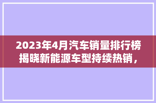 2023年4月汽车销量排行榜揭晓新能源车型持续热销，传统燃油车市场稳中求进