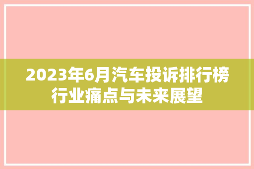 2023年6月汽车投诉排行榜行业痛点与未来展望