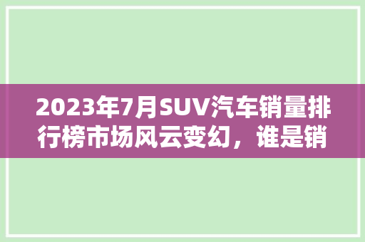 2023年7月SUV汽车销量排行榜市场风云变幻，谁是销量王者