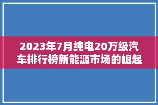 2023年7月纯电20万级汽车排行榜新能源市场的崛起与变革