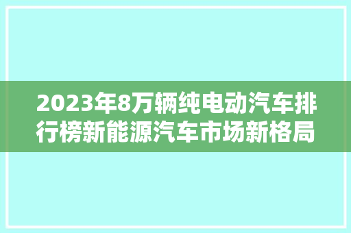 2023年8万辆纯电动汽车排行榜新能源汽车市场新格局