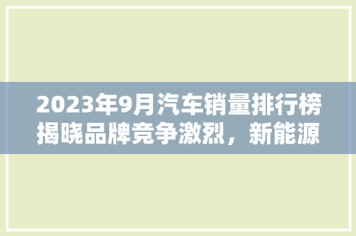 2023年9月汽车销量排行榜揭晓品牌竞争激烈，新能源汽车崛起