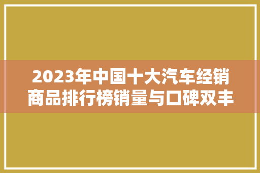 2023年中国十大汽车经销商品排行榜销量与口碑双丰收的汽车经销商