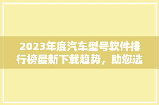 2023年度汽车型号软件排行榜最新下载趋势，助您选车无忧