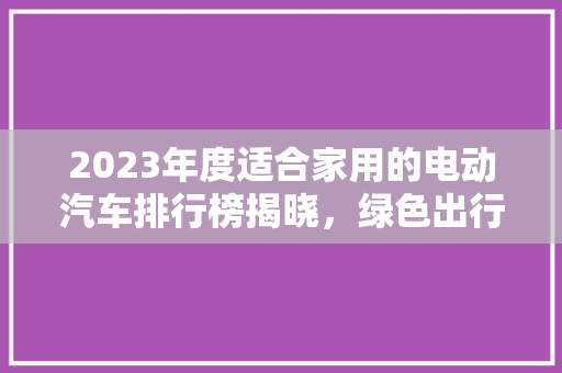 2023年度适合家用的电动汽车排行榜揭晓，绿色出行新选择！