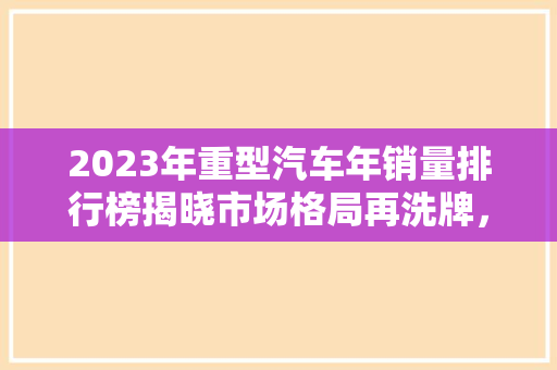 2023年重型汽车年销量排行榜揭晓市场格局再洗牌，新能源汽车崛起