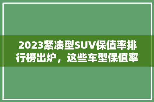 2023紧凑型SUV保值率排行榜出炉，这些车型保值率最高！