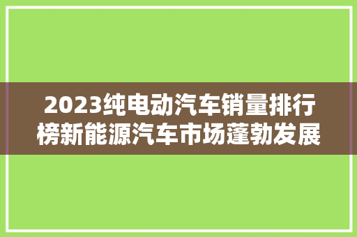 2023纯电动汽车销量排行榜新能源汽车市场蓬勃发展，绿色出行成趋势