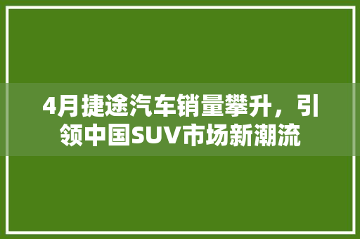 4月捷途汽车销量攀升，引领中国SUV市场新潮流