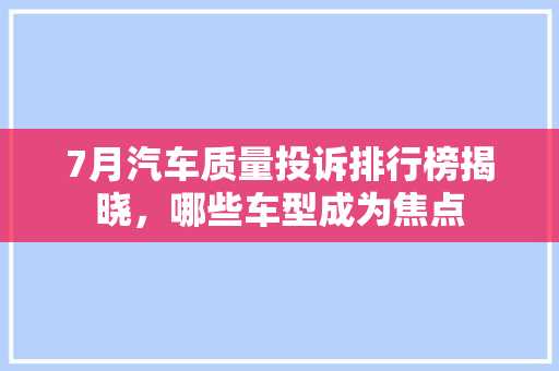 7月汽车质量投诉排行榜揭晓，哪些车型成为焦点