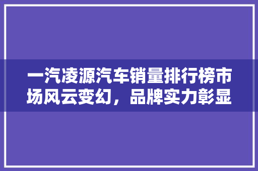 一汽凌源汽车销量排行榜市场风云变幻，品牌实力彰显