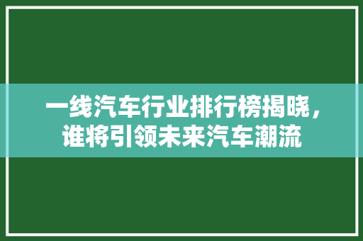 一线汽车行业排行榜揭晓，谁将引领未来汽车潮流