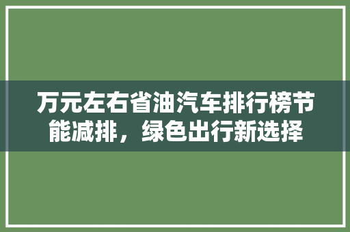 万元左右省油汽车排行榜节能减排，绿色出行新选择