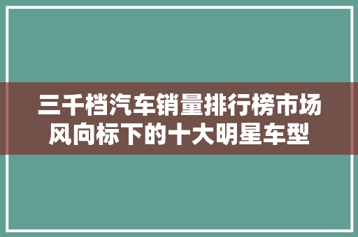 三千档汽车销量排行榜市场风向标下的十大明星车型
