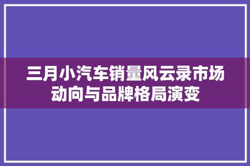 三月小汽车销量风云录市场动向与品牌格局演变