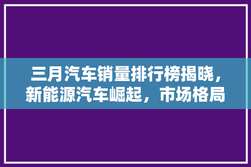 三月汽车销量排行榜揭晓，新能源汽车崛起，市场格局悄然改变