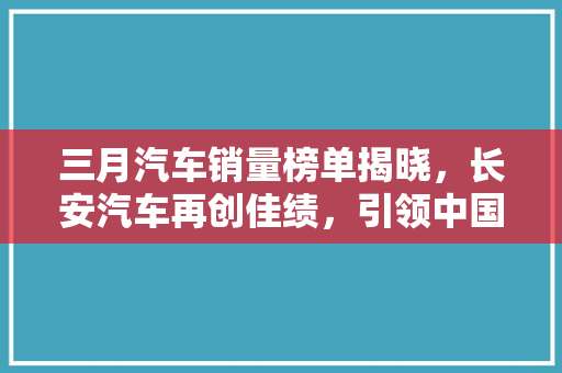 三月汽车销量榜单揭晓，长安汽车再创佳绩，引领中国汽车市场新潮流