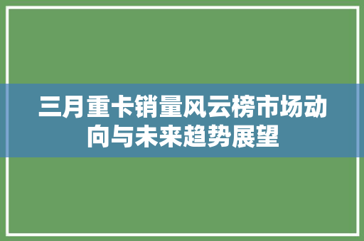 三月重卡销量风云榜市场动向与未来趋势展望