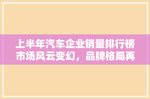 上半年汽车企业销量排行榜市场风云变幻，品牌格局再洗牌