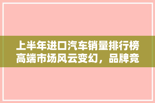 上半年进口汽车销量排行榜高端市场风云变幻，品牌竞争加剧