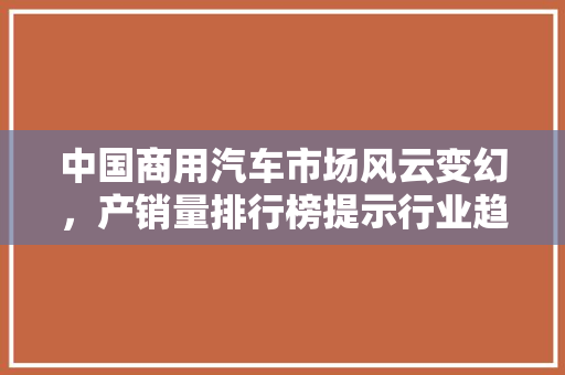 中国商用汽车市场风云变幻，产销量排行榜提示行业趋势