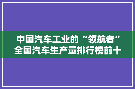 中国汽车工业的“领航者”全国汽车生产量排行榜前十
