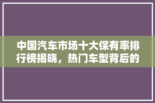 中国汽车市场十大保有率排行榜揭晓，热门车型背后的消费趋势