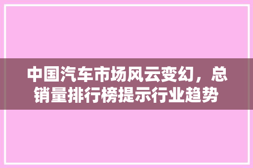 中国汽车市场风云变幻，总销量排行榜提示行业趋势