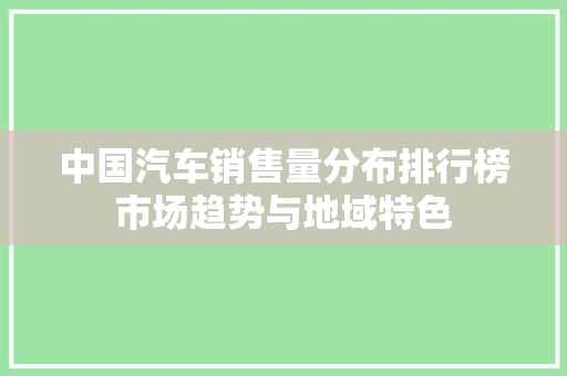 中国汽车销售量分布排行榜市场趋势与地域特色