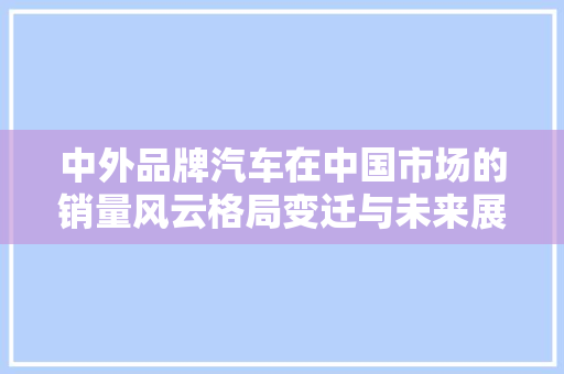中外品牌汽车在中国市场的销量风云格局变迁与未来展望