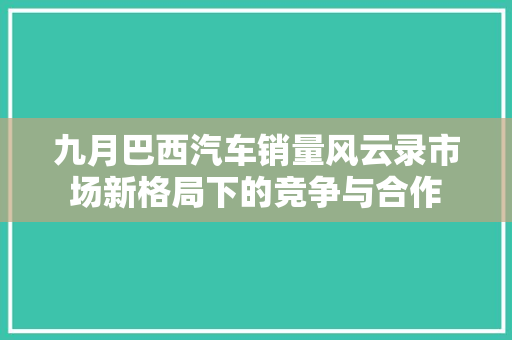 九月巴西汽车销量风云录市场新格局下的竞争与合作