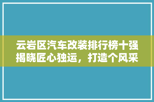 云岩区汽车改装排行榜十强揭晓匠心独运，打造个风采