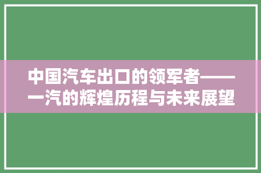 中国汽车出口的领军者——一汽的辉煌历程与未来展望