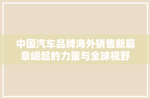 中国汽车品牌海外销售新篇章崛起的力量与全球视野