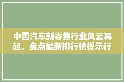 中国汽车新零售行业风云再起，盘点最新排行榜提示行业趋势