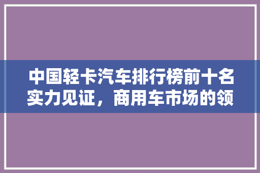 中国轻卡汽车排行榜前十名实力见证，商用车市场的领航者