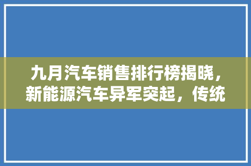 九月汽车销售排行榜揭晓，新能源汽车异军突起，传统车企面临挑战