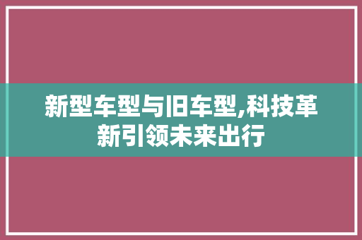 新型车型与旧车型,科技革新引领未来出行
