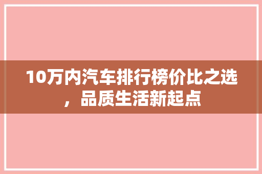 10万内汽车排行榜价比之选，品质生活新起点