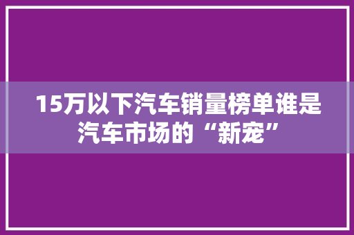 15万以下汽车销量榜单谁是汽车市场的“新宠”