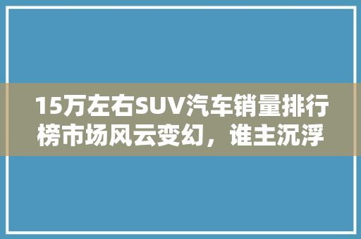 15万左右SUV汽车销量排行榜市场风云变幻，谁主沉浮
