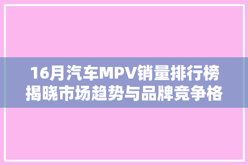 16月汽车MPV销量排行榜揭晓市场趋势与品牌竞争格局分析