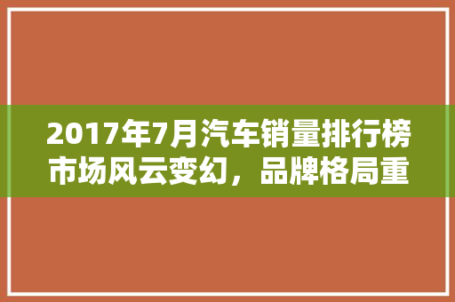 2017年7月汽车销量排行榜市场风云变幻，品牌格局重塑