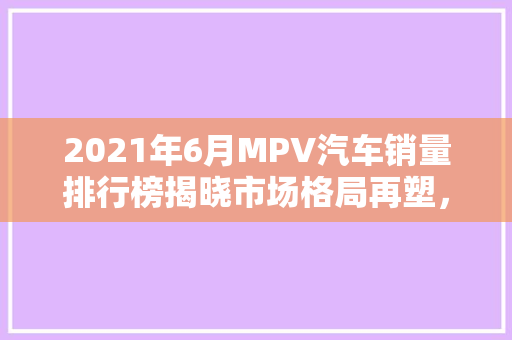2021年6月MPV汽车销量排行榜揭晓市场格局再塑，新势力崛起
