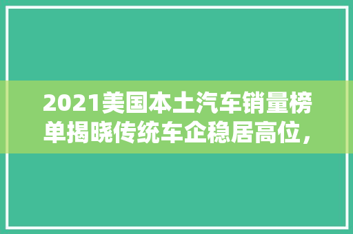 2021美国本土汽车销量榜单揭晓传统车企稳居高位，新能源汽车崭露头角
