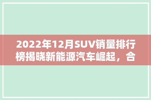 2022年12月SUV销量排行榜揭晓新能源汽车崛起，合资品牌稳居前列